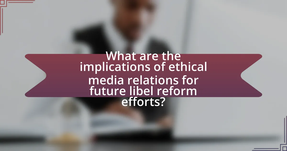What are the implications of ethical media relations for future libel reform efforts?